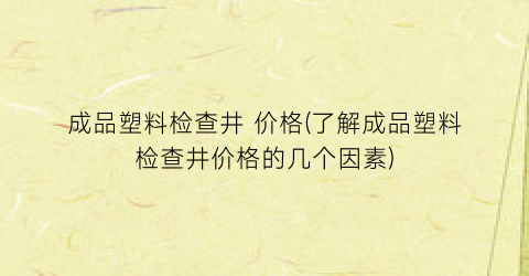 成品塑料检查井 价格(了解成品塑料检查井价格的几个因素)